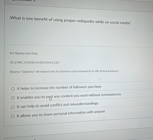 What is one beneft of using proper netiquette while on social media?
For Teacher Use Only
CC.2.PRC.13.DOK2.414210.M2.L2.Q7
[Source: "Question" developed with AI assistance and reviewed by D. Hill, Virtual Arkansas.]
It helps to increase the number of followers you have
It enables you to post any content you want without consequences
It can help to avoid conflict and misunderstandings.
It allows you to share personal information with anyone