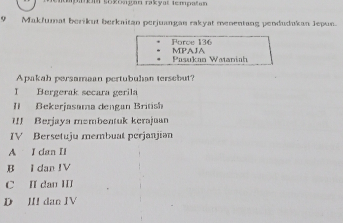 päkm sokongan rakyat tempatan
9 Maklumat berikut berkaitan perjuangan rakyat menentang pendudukan Jepun.
Force 136
MPAJA
Pasukan Wataniah
Apakah persamaan pertubuhan tersebut?
I Bergerak secara gerila
Il Bekerjasama dengan British
III Berjaya məmbentuk kerajaan
IV Bersetuju membuat perjanjian
A I dan II
B I dan IV
C II dau III
D III dan IV