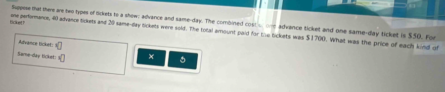 in 
Suppose that there are two types of tickets to a show; advance and same-day. The combined cost of one advance ticket and one same-day ticket is $50. For 
ticket? 
one performance, 40 advance tickets and 20 same-day tickets were sold. The total amount paid for the tickets was $1700. What was the price of each kind of 
Advance ticket: s□
Same-day ticket: s□ ×