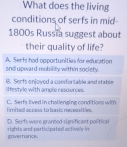 What does the living
conditions of serfs in mid-
1800s Russia suggest about
their quality of life?
A. Serfs had opportunities for education
and upward mobility within society.
B. Serfs enjoyed a comfortable and stable
lifestyle with ample resources.
C. Serfs lived in challenging conditions with
limited access to basic necessities.
D. Serfs were granted signifcant political
rights and participated actively in
governance.