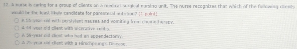 A nurse is caring for a group of clients on a medical-surgical nursing unit. The nurse recognizes that which of the following clients
would be the least likely candidate for parenteral nutrition? (1 point)
A 55-year-old with persistent nausea and vomiting from chemotherapy.
A 44-year old client with ulcerative colitis.
A 59-year old client who had an appendectomy.
A 25-year old client with a Hirschprung's Disease.