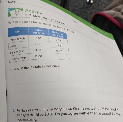 NAME 
_ 
Activity 
10.3 Shopping in a Third City 

Here is the sales tax on the_ 
_ 
_ 
_ 
_ 
1. What is the tax rate in this city? 
2. For the sales tax on the laundry soap, Kiran says it should be $0.84. 
Lin says it should be $0.87. Do you agree with either of them? Explain 
your reasoning.