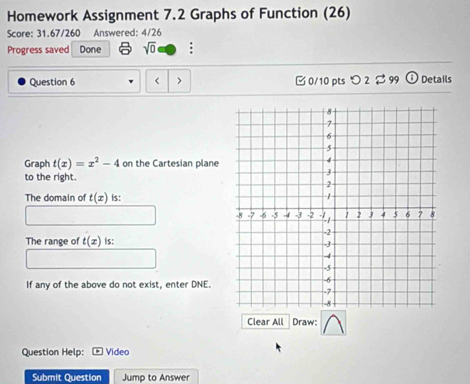 Homework Assignment 7.2 Graphs of Function (26) 
Score: 31.67/260 Answered: 4/26 
Progress saved Done sqrt(0) 
Question 6 < > [ 0/10 pts つ 2 % 99 i Details 
Graph t(x)=x^2-4 on the Cartesian plane 
to the right. 
The domain of t(x) is: 
The range of t(x) is: 
If any of the above do not exist, enter DNE. 
Clear All Draw: 
Question Help: Video 
Submit Question Jump to Answer