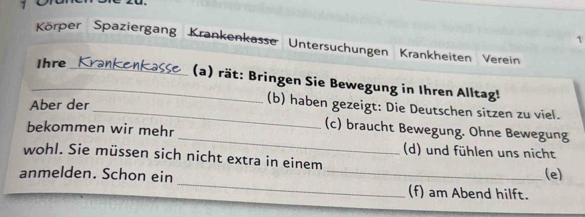 1 
1 
Körper Spaziergang Krankenkasse Untersuchungen Krankheiten Verein 
Ihre 
_(a) rät: Bringen Sie Bewegung in Ihren Alltag! 
Aber der 
_(b) haben gezeigt: Die Deutschen sitzen zu viel. 
_ 
bekommen wir mehr 
(c) braucht Bewegung. Ohne Bewegung 
(d) und fühlen uns nicht 
wohl. Sie müssen sich nicht extra in einem 
_ 
anmelden. Schon ein _(e) 
(f) am Abend hilft.