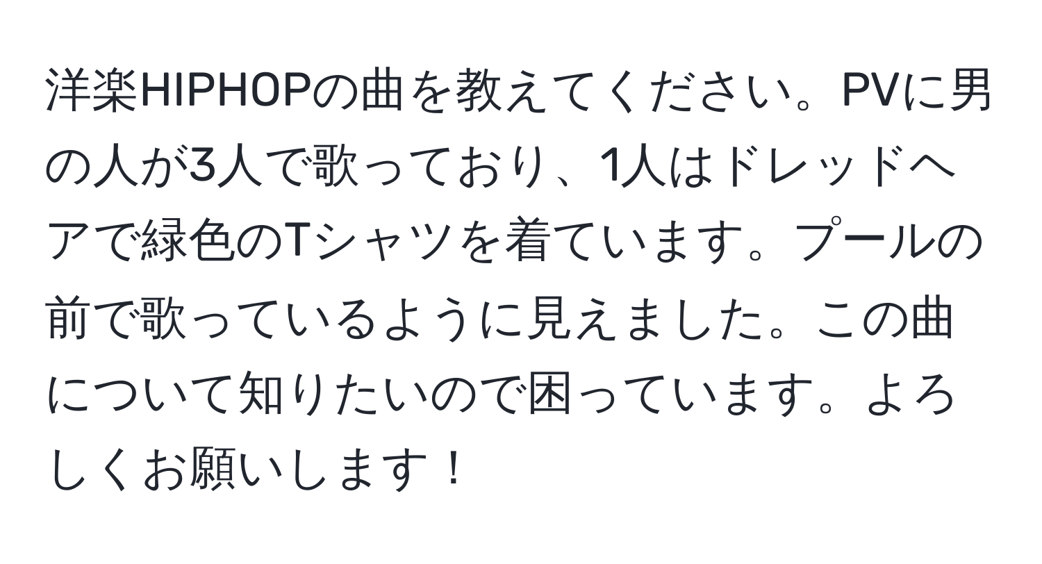 洋楽HIPHOPの曲を教えてください。PVに男の人が3人で歌っており、1人はドレッドヘアで緑色のTシャツを着ています。プールの前で歌っているように見えました。この曲について知りたいので困っています。よろしくお願いします！