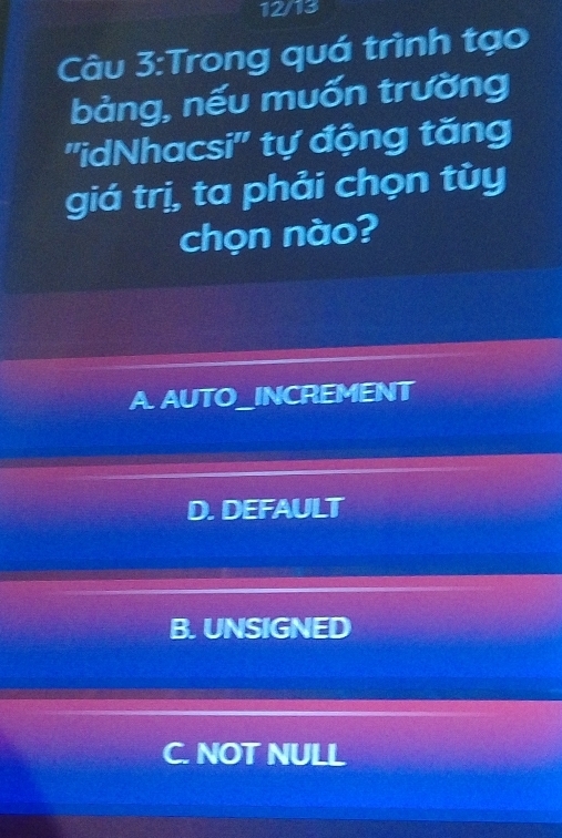 12/13
Câu 3:Trong quá trình tạo
bảng, nếu muốn trường
''idNhacsi'' tự động tăng
giá trị, ta phải chọn tùy
chọn nào?
A. AUTO_INCREMENT
D. DEFAULT
B. UNSIGNED
C. NOT NULL