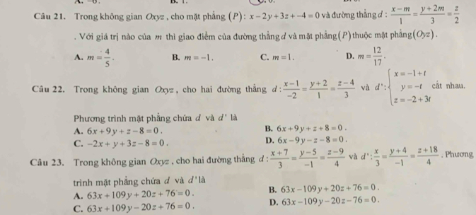 Trong không gian Oxyz , cho mặt phẳng (P): x-2y+3z+-4=0 và đường thẳng đ :  (x-m)/1 = (y+2m)/3 = z/2 
Với giá trị nào của m thì giao điểm của đường thẳng ơ và mặt phẳng(P) thuộc mặt phẳng (Oyz).
A. m= 4/5 . B. m=-1. C. m=1. D. m= 12/17 . 
Câu 22. Trong không gian Oxyz, cho hai đường thẳng d:  (x-1)/-2 = (y+2)/1 = (z-4)/3  và d':beginarrayl x=-1+t y=-t z=-2+3tendarray. cất nhau.
Phương trình mặt phẳng chứa đ và d' là
A. 6x+9y+z-8=0.
B. 6x+9y+z+8=0.
C. -2x+y+3z-8=0.
D. 6x-9y-z-8=0. 
Câu 23. Trong không gian Oxyz , cho hai đường thắng d :  (x+7)/3 = (y-5)/-1 = (z-9)/4  và d': x/3 = (y+4)/-1 = (z+18)/4 . Phương
trình mặt phẳng chứa đ và d'la
A. 63x+109y+20z+76=0. B. 63x-109y+20z+76=0.
C. 63x+109y-20z+76=0.
D. 63x-109y-20z-76=0.