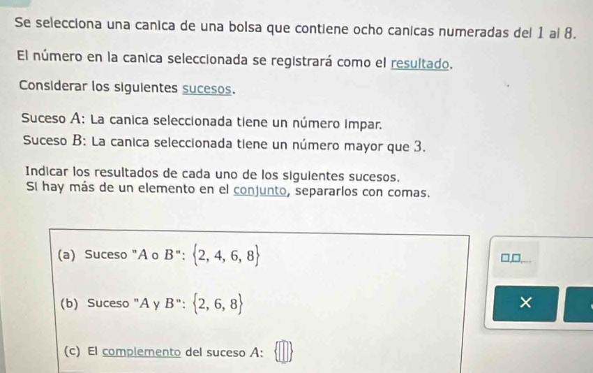 Se selecciona una canica de una bolsa que contiene ocho canicas numeradas del 1 al 8. 
El número en la canica seleccionada se registrará como el resultado. 
Considerar los siguientes sucesos. 
Suceso A: La canica seleccionada tiene un número impar. 
Suceso B: La canica seleccionada tiene un número mayor que 3. 
Indicar los resultados de cada uno de los sigulentes sucesos. 
Si hay más de un elemento en el conjunto, separarlos con comas. 
(a) Suceso "A o B'': 2,4,6,8 □,□ 
(b) Suceso "A γ B'': 2,6,8
× 
(c) El complemento del suceso A: