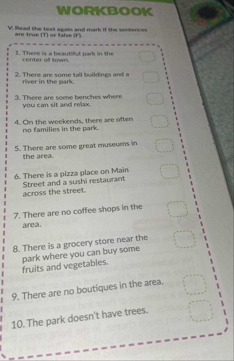 WORKBOOK 
V. Read the text again and mark if the sentences 
are true (T) or false (F). 
1. There is a beautiful park in the 
center of town. 
2. There are some tall buildings and a 
river in the park. 
3. There are some benches where 
you can sit and relax. 
4. On the weekends, there are often 
no families in the park. 
5. There are some great museums in 
the area. 
6. There is a pizza place on Main 
Street and a sushi restaurant 
across the street. 
7. There are no coffee shops in the 
area. 
8. There is a grocery store near the 
park where you can buy some 
fruits and vegetables. 
9. There are no boutiques in the area. 
10. The park doesn't have trees.