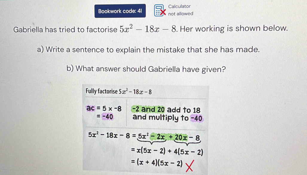 Calculator
Bookwork code: 41 not allowed
Gabriella has tried to factorise 5x^2-18x-8. Her working is shown below.
a) Write a sentence to explain the mistake that she has made.
b) What answer should Gabriella have given?