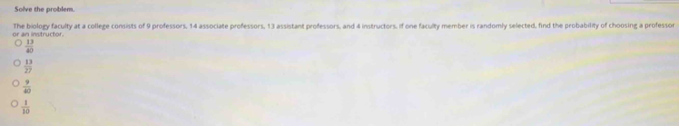 Solve the problem.
The biology faculty at a college consists of 9 professors, 14 associate professors, 13 assistant professors, and 4 instructors. If one faculty member is randomly selected, find the probability of choosing a professor
of an instructor.
 13/40 
 13/27 
 9/40 
 1/10 