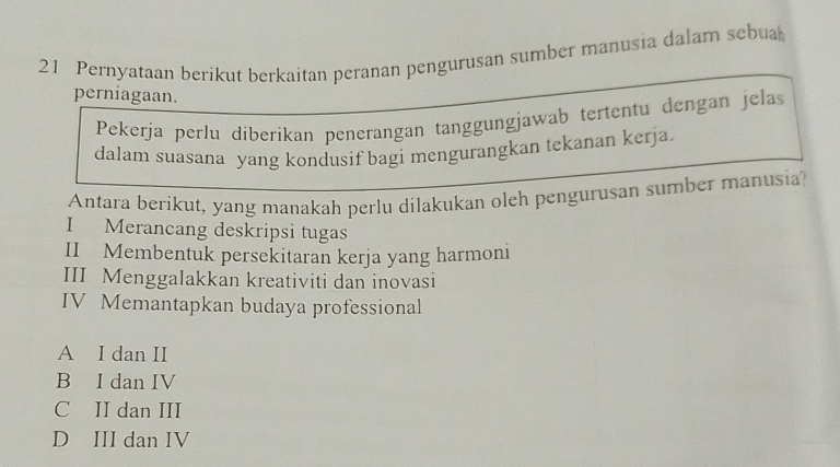 Pernyataan berikut berkaitan peranan pengurusan sumber manusia dalam sebua
perniagaan.
Pekerja perlu diberikan penerangan tanggungjawab tertentu dengan jelas
dalam suasana yang kondusif bagi mengurangkan tekanan kerja.
Antara berikut, yang manakah perlu dilakukan oleh pengurusan sumber manusia?
I Merancang deskripsi tugas
II Membentuk persekitaran kerja yang harmoni
III Menggalakkan kreativiti dan inovasi
IV Memantapkan budaya professional
A I dan II
B I dan IV
C II dan III
D III dan IV