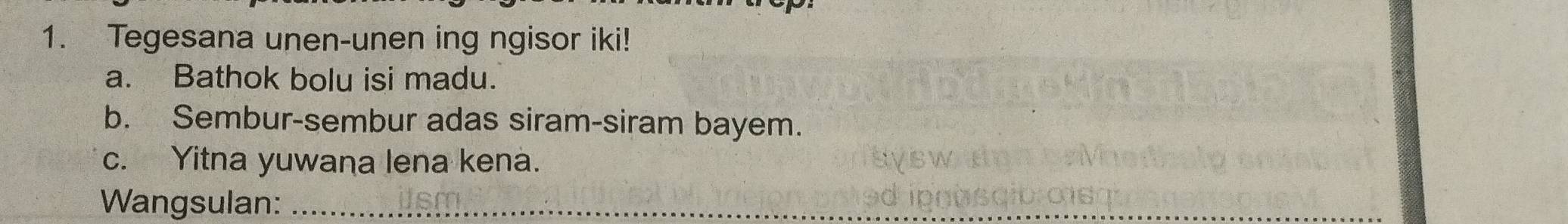 Tegesana unen-unen ing ngisor iki! 
a. Bathok bolu isi madu. 
b. Sembur-sembur adas siram-siram bayem. 
c. Yitna yuwana lena kena. 
Wangsulan:_