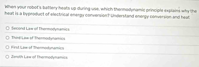 When your robot's battery heats up during use, which thermodynamic principle explains why the
heat is a byproduct of electrical energy conversion? Understand energy conversion and heat
Second Law of Thermodynamics
Third Law of Thermodynamics
First Law of Thermodynamics
Zeroth Law of Thermodynamics