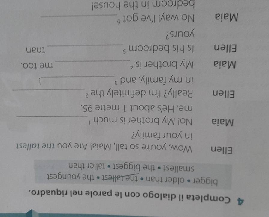 Completa il dialogo con le parole nel riquadro. 
bigger • older than • the tallest • the youngest 
smallest • the biggest • taller than 
Ellen Wow, you're so tall, Maia! Are you the tallest 
in your family? 
Maia No! My brother is much ¹_ 
me. He's about 1 metre 95. 
Ellen Really? I'm definitely the ² _ 
in my family, and ³_ 
Maia My brother is ⁴_ me too. 
Ellen Is his bedroom _than 
yours? 
Maia No way! I've got _ 
bedroom in the house!