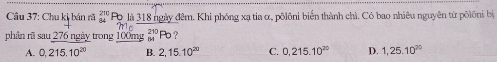 Chu kì bán rã beginarrayr 210 84endarray Po là 318 ngày đêm. Khi phóng xạ tia α, pôlôni biến thành chì. Có bao nhiêu nguyên tử pôlôni bị
phân rã sau 276 ngày trong 100mg beginarrayr 210 84endarray Pb ?
A. 0,215.10^(20) B. 2,15.10^(20) C. 0,215.10^(20) D. 1,25.10^(20)