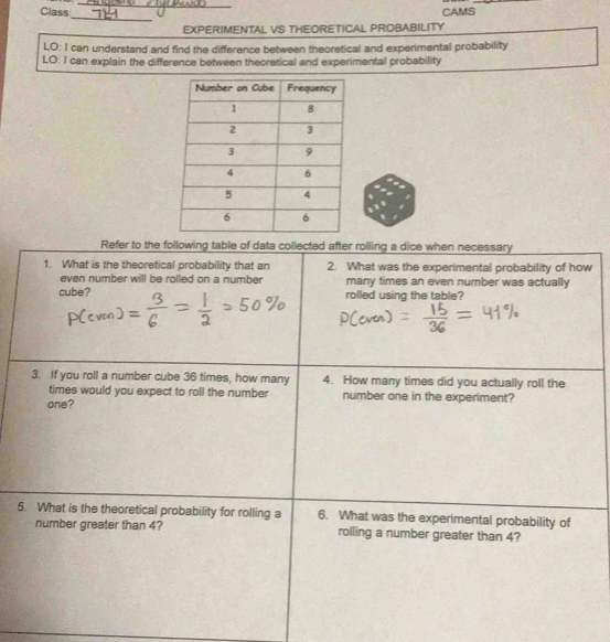 Class CAMS 
_ 
EXPERIMENTAL VS THEORETICAL PROBABILITY 
LO: I can understand and find the difference between theoretical and experimental probability 
LO; I can explain the difference between theoretical and experimental probability 
Refer to the following table of data collected after rolling a dice when necessary 
1. What is the theoretical probability that an 2. What was the experimental probability of how 
even number will be rolled on a number many times an even number was actually 
cube? rolled using the table? 
3. If you roll a number cube 36 times, how many 4. How many times did you actually roll the 
times would you expect to roll the number number one in the experiment? 
one? 
5. What is the theoretical probability for rolling a 6. What was the experimental probability of 
number greater than 4? rolling a number greater than 4?