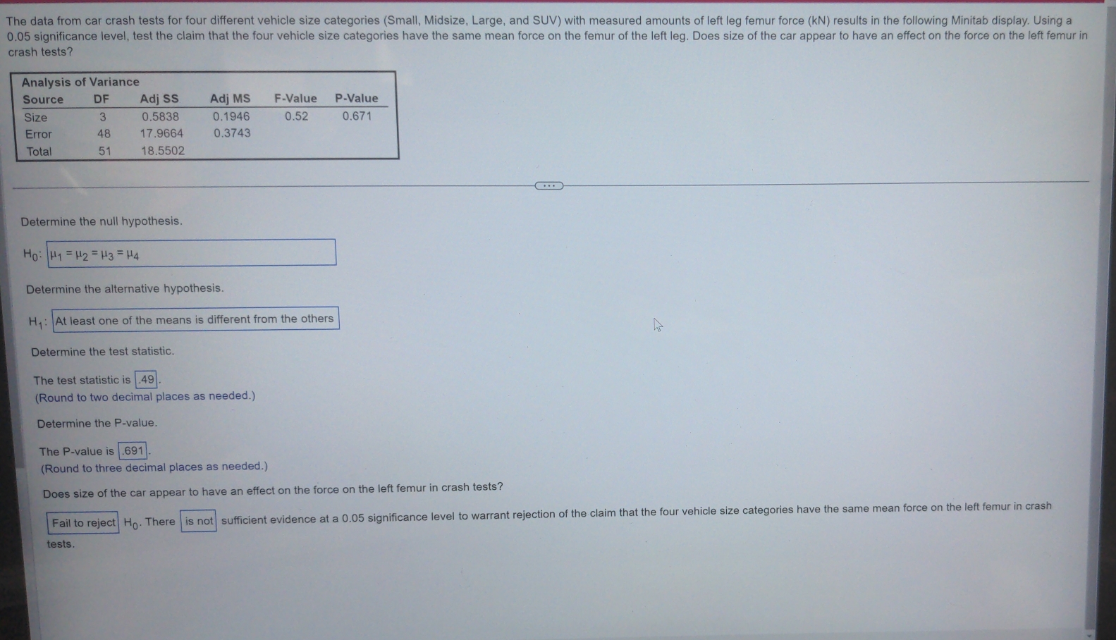 The data from car crash tests for four different vehicle size categories (Small, Midsize, Large, and SUV) with measured amounts of left leg femur force (kN) results in the following Minitab display. Using a
0.05 significance level, test the claim that the four vehicle size categories have the same mean force on the femur of the left leg. Does size of the car appear to have an effect on the force on the left femur in 
crash tests? 
Determine the null hypothesis.
H_0:| mu _1=mu _2=mu _3=mu _4
Determine the alternative hypothesis.
H_1 : At least one of the means is different from the others 
Determine the test statistic. 
The test statistic is 49
(Round to two decimal places as needed.) 
Determine the P -value. 
The P -value is 691
(Round to three decimal places as needed.) 
Does size of the car appear to have an effect on the force on the left femur in crash tests? 
Fail to reject H_0. . There is not sufficient evidence at a 0.05 significance level to warrant rejection of the claim that the four vehicle size categories have the same mean force on the left femur in crash 
tests.