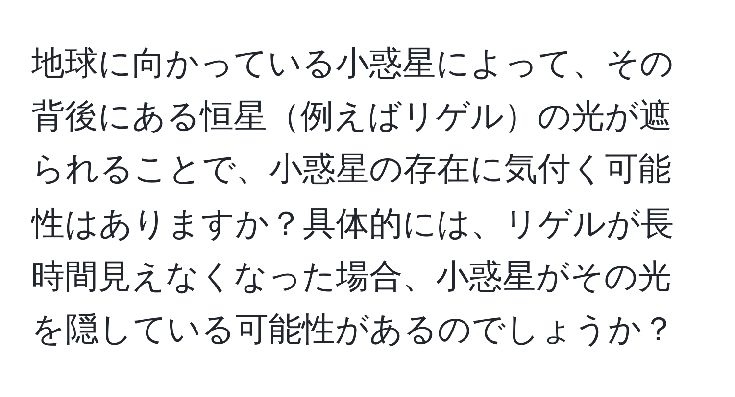 地球に向かっている小惑星によって、その背後にある恒星例えばリゲルの光が遮られることで、小惑星の存在に気付く可能性はありますか？具体的には、リゲルが長時間見えなくなった場合、小惑星がその光を隠している可能性があるのでしょうか？