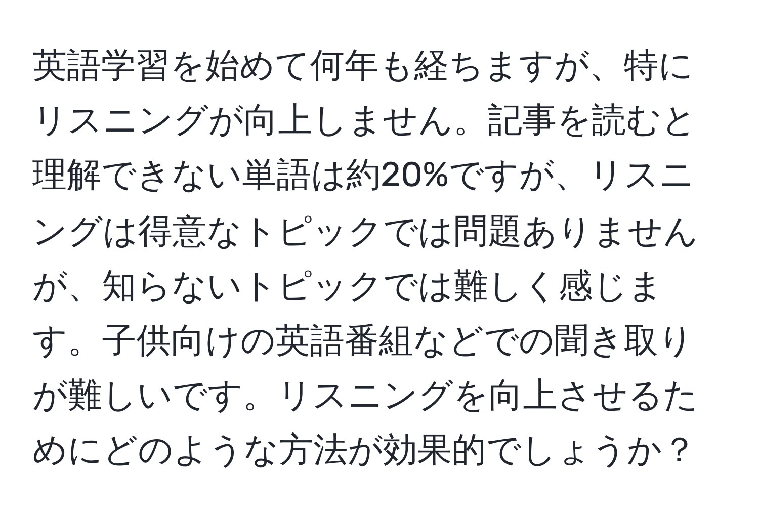 英語学習を始めて何年も経ちますが、特にリスニングが向上しません。記事を読むと理解できない単語は約20%ですが、リスニングは得意なトピックでは問題ありませんが、知らないトピックでは難しく感じます。子供向けの英語番組などでの聞き取りが難しいです。リスニングを向上させるためにどのような方法が効果的でしょうか？