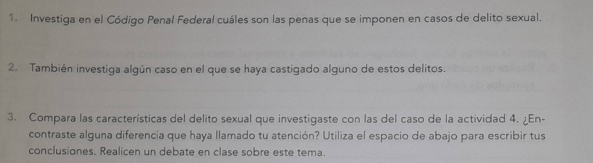 Investiga en el Código Penal Federal cuáles son las penas que se imponen en casos de delito sexual. 
2. También investiga algún caso en el que se haya castigado alguno de estos delitos. 
3. Compara las características del delito sexual que investigaste con las del caso de la actividad 4. ¿En- 
contraste alguna diferencia que haya llamado tu atención? Utiliza el espacio de abajo para escribir tus 
conclusiones. Realicen un debate en clase sobre este tema.