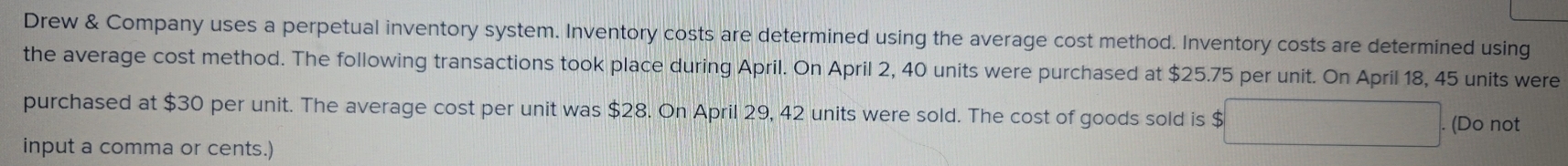 Drew & Company uses a perpetual inventory system. Inventory costs are determined using the average cost method. Inventory costs are determined using 
the average cost method. The following transactions took place during April. On April 2, 40 units were purchased at $25.75 per unit. On April 18, 45 units were 
purchased at $30 per unit. The average cost per unit was $28. On April 29, 42 units were sold. The cost of goods sold is $. (Do not 
input a comma or cents.)