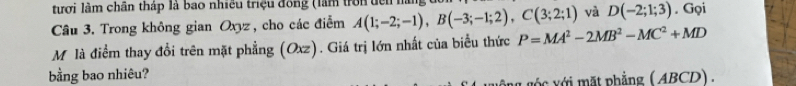 tượi làm chân tháp là bao nhiều triệu đồng (làm trời đch hà 
và D(-2;1;3)
Câu 3. Trong không gian Oxyz, cho các điễm A(1;-2;-1), B(-3;-1;2), C(3;2;1) P=MA^2-2MB^2-MC^2+MD. Gọi 
Mỹ là điểm thay đổi trên mặt phẳng (Oxz). Giá trị lớn nhất của biểu thức 
bằng bao nhiêu? 
g c ới mặt phẳng ( ABCD).