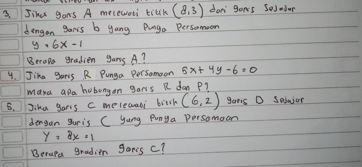 Jike gons A melewoci tilik (8,3) dani gon's Sejodur 
dengan garis b yang Punga Persomoon
y=6x-1
Berapa gradien gans A? 
9. Jika gars. R Punga Persomoon 5x+4y-6=0
maka apa hobongan garis R dan P? 
5.Jika garis C melewali bitih (6,2) garis D Seiajar 
dengan guris C yang Punga Persomean
y=8x=1
Berapa gradien goris c?