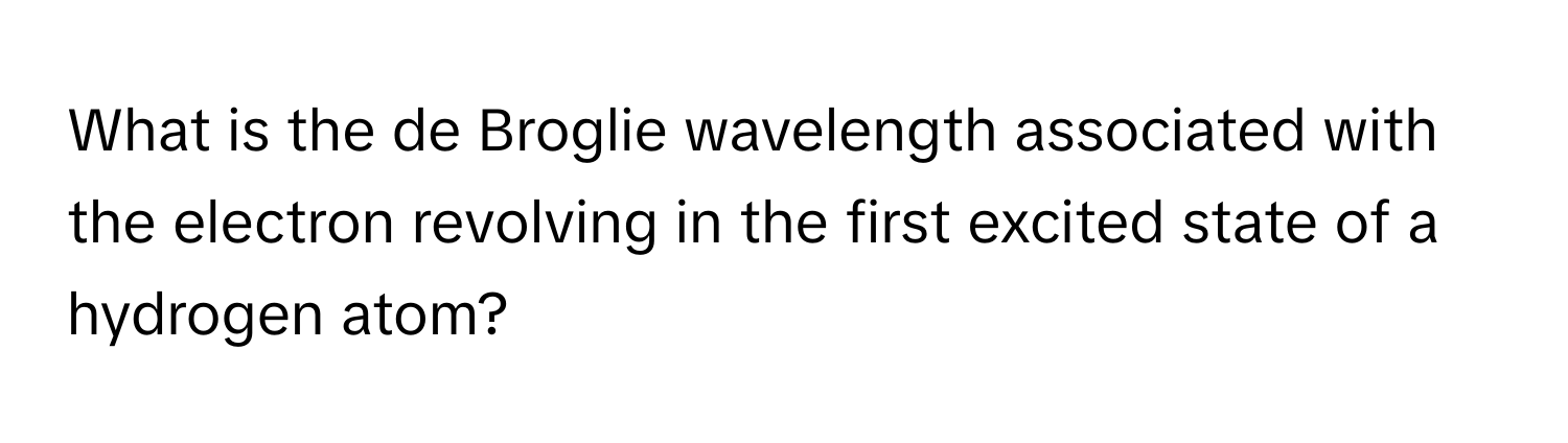 What is the de Broglie wavelength associated with the electron revolving in the first excited state of a hydrogen atom?