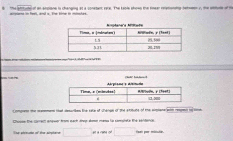 The pltitude of an airpiane is changing at a constant rate. The table shows the linear releionship between y, the altiude of m 
aimlane in feet, and x, the time in minutes. 
?BcEP emU42sFE10 
. DMAC Slutions B 
Complete the statement that describes the rate of change of the altitude of the airplane with respect to time. 
Choose the correct answer from each drop-down menu to complete the sentence. 
The altitude of the airpiane □ at a rate of □ feet per minute.