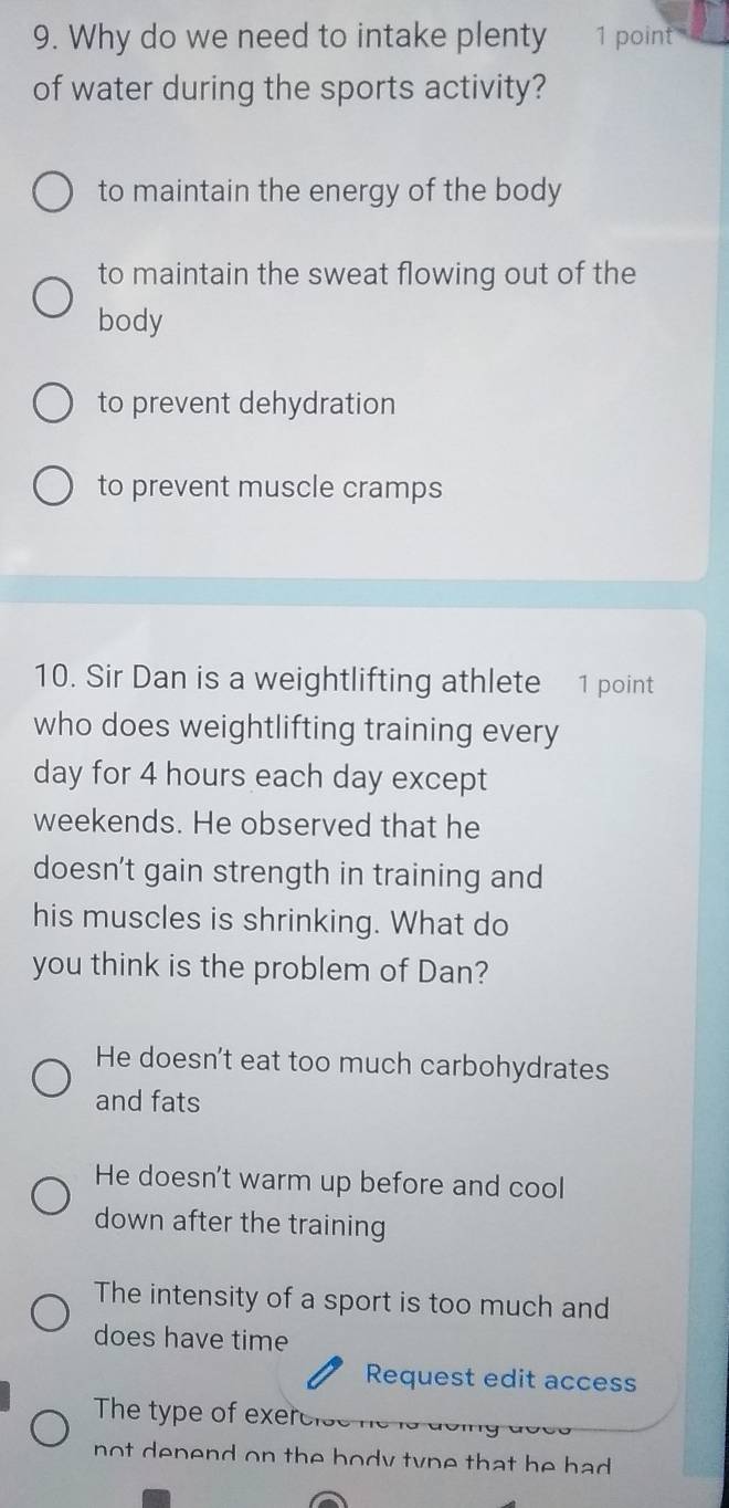 Why do we need to intake plenty 1 point
of water during the sports activity?
to maintain the energy of the body
to maintain the sweat flowing out of the
body
to prevent dehydration
to prevent muscle cramps
10. Sir Dan is a weightlifting athlete 1 point
who does weightlifting training every
day for 4 hours each day except
weekends. He observed that he
doesn't gain strength in training and
his muscles is shrinking. What do
you think is the problem of Dan?
He doesn't eat too much carbohydrates
and fats
He doesn't warm up before and cool
down after the training
The intensity of a sport is too much and
does have time
Request edit access
The type of exercise
not depend on the body type that he had .