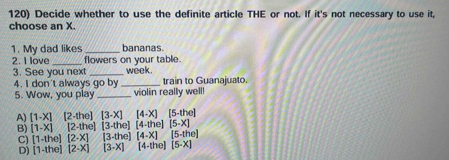 Decide whether to use the definite article THE or not. If it's not necessary to use it,
choose an X.
1. My dad likes _bananas.
2. I love _flowers on your table.
3. See you next _week.
4. I don't always go by _train to Guanajuato.
5. Wow, you play _violin really well!
A) [1-X] 2 -the] [3-X] [4-X] [5-the]
B) [1-X] [2-the] [3-the] [4-the] [5-X]
C) 1-the [2-X] [3-the] [4-X] [5-the]
D) 1-the [2-X] [3-X] [4-the] [5-X]