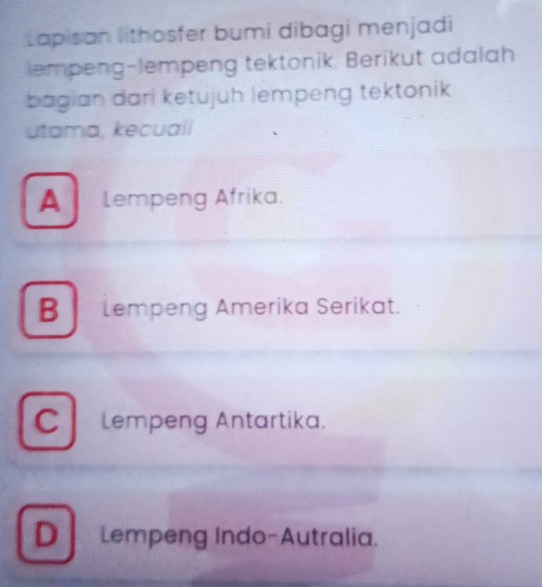 Lapisan lithosfer bumi dibagi menjadi
iempeng-lempeng tektonik. Berikut adalah
bagian dari ketujuh lempeng tektonik
utama, kecuali
A Lempeng Afrika.
B Lempeng Amerika Serikat.
C lempeng Antartika.
D Lempeng Indo-Autralia.