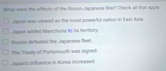 What were the effects of the Russo-Japanese War? Check all that apply.
Japan was viewed as the most powerful nation in East Asia.
Japan added Manchuria to its territory.
Russia defeated the Japanese fleet.
The Treaty of Portsmouth was signed.
Caparis influence in Korea increased.