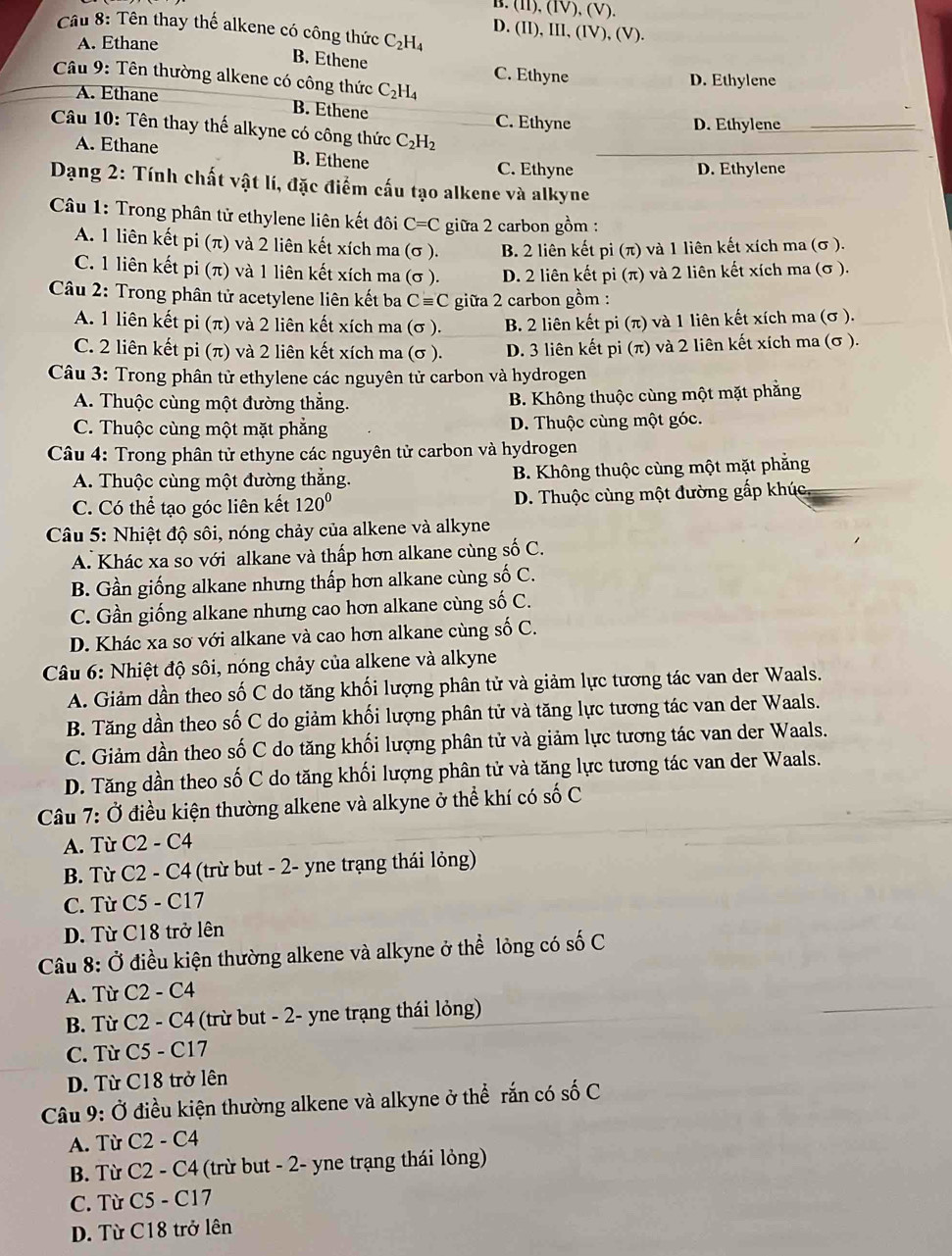 (I1), (IV), (V).
Câu 8: Tên thay thế alkene có công thức C_2H_4 D. (II), III, (IV), (V).
A. Ethane
B. Ethene C. Ethyne
Câu 9: Tên thường alkene có công thức C_2H_4
D. Ethylene
A. Ethane B. Ethene
C. Ethyne D. Ethylene
Câu 10: Tên thay thế alkyne có công thức C_2H_2
A. Ethane B. Ethene
C. Ethyne D. Ethylene
Dạng 2: Tính chất vật lí, đặc điểm cấu tạo alkene và alkyne
Câu 1: Trong phân tử ethylene liên kết đôi C=C giữa 2 carbon gồm :
A. 1 liên kết pi (π) và 2 liên kết xích ma (σ ). B. 2 liên kết pi (π) và 1 liên kết xích ma (σ ).
C. 1 liên kết pi (π) và 1 liên kết xích ma (σ ). D. 2 liên kết pi (π ) và 2 liên kết xích ma (σ ).
*  Câu 2: Trong phân tử acetylene liên kết ba Cequiv C giữa 2 carbon gồm :
A. 1 liên kết pi (π) và 2 liên kết xích ma (σ ). B. 2 liên kết pi(π ) và 1 liên kết xích ma (σ ).
C. 2 liên kết pi (π) và 2 liên kết xích ma (σ ). D. 3 liên kết pi(π ) và 2 liên kết xích ma (σ ).
Câu 3: Trong phân tử ethylene các nguyên tử carbon và hydrogen
A. Thuộc cùng một đường thẳng. B. Không thuộc cùng một mặt phẳng
C. Thuộc cùng một mặt phẳng D. Thuộc cùng một góc.
Câu 4: Trong phân tử ethyne các nguyên tử carbon và hydrogen
A. Thuộc cùng một đường thẳng. B. Không thuộc cùng một mặt phẳng
C. Có thể tạo góc liên kết 120° D. Thuộc cùng một đường gấp khúc
Câu 5: Nhiệt độ sôi, nóng chảy của alkene và alkyne
A. Khác xa so với alkane và thấp hơn alkane cùng số C.
B. Gần giống alkane nhưng thấp hơn alkane cùng số C.
C. Gần giống alkane nhưng cao hơn alkane cùng số C.
D. Khác xa sơ với alkane và cao hơn alkane cùng số C.
Câu 6: Nhiệt độ sôi, nóng chảy của alkene và alkyne
A. Giảm dần theo số C do tăng khối lượng phân tử và giảm lực tương tác van der Waals.
B. Tăng dần theo số C do giảm khối lượng phân tử và tăng lực tương tác van der Waals.
C. Giảm dần theo số C do tăng khối lượng phân tử và giảm lực tương tác van der Waals.
D. Tăng dần theo số C do tăng khối lượng phân tử và tăng lực tương tác van der Waals.
Câu 7: Ở điều kiện thường alkene và alkyne ở thể khí có số C
A. Từ C2 - C4
B. Từ C2 - C4 (trừ but - 2- yne trạng thái lỏng)
C. Từ C5 - C17
D. Từ C18 trở lên
Câu 8: Ở điều kiện thường alkene và alkyne ở thể lỏng có số C
A. Từ C2 - C4
B. Từ C2 - C4 (trừ but - 2- yne trạng thái lỏng)
C. Từ C5 - C17
D. Từ C18 trở lên
Câu 9: Ở điều kiện thường alkene và alkyne ở thể rắn có số C
A. Từ C2 - C4
B. Từ C2 - C4 (trừ but - 2- yne trạng thái lỏng)
C. Từ C5 - C17
D. Từ C18 trở lên