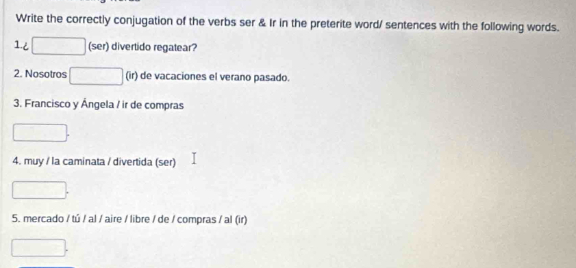 Write the correctly conjugation of the verbs ser & Ir in the preterite word/ sentences with the following words. 
1.i (ser) divertido regatear? 
2. Nosotros (ir) de vacaciones el verano pasado. 
3. Francisco y Ángela / ir de compras 
4. muy / la caminata / divertida (ser) 
5. mercado / tú / al / aire / libre / de / compras / al (ir)