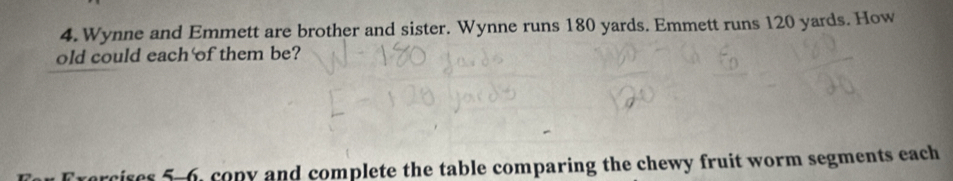 Wynne and Emmett are brother and sister. Wynne runs 180 yards. Emmett runs 120 yards. How 
old could each of them be? 
rs 5-6, copy and complete the table comparing the chewy fruit worm segments each