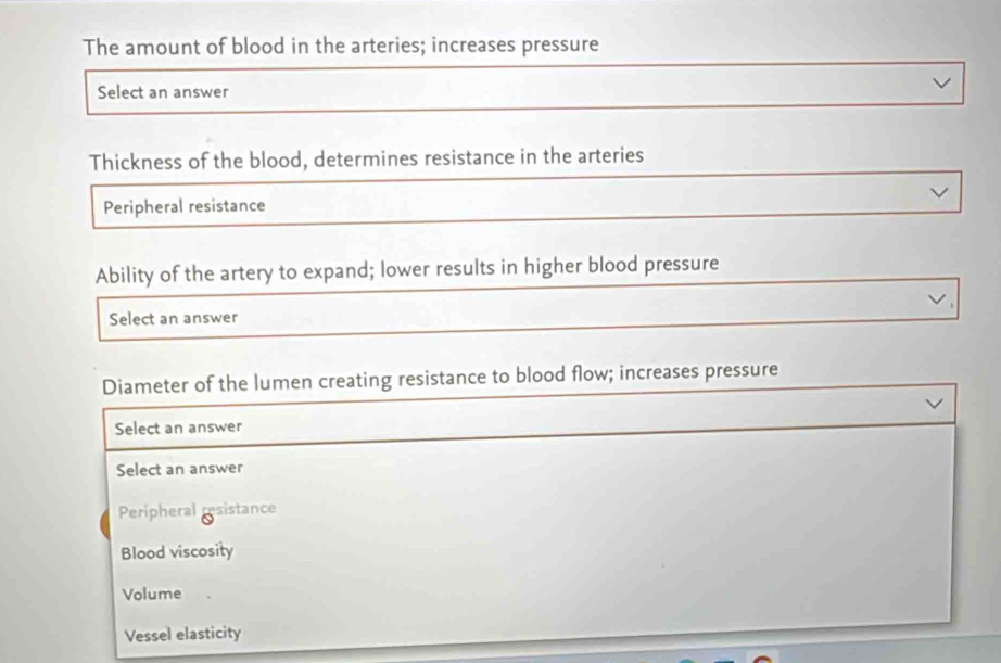 The amount of blood in the arteries; increases pressure
Select an answer
Thickness of the blood, determines resistance in the arteries
Peripheral resistance
Ability of the artery to expand; lower results in higher blood pressure
Select an answer
Diameter of the lumen creating resistance to blood flow; increases pressure
Select an answer
Select an answer
Peripheral 80° sistance
Blood viscosity
Volume
Vessel elasticity