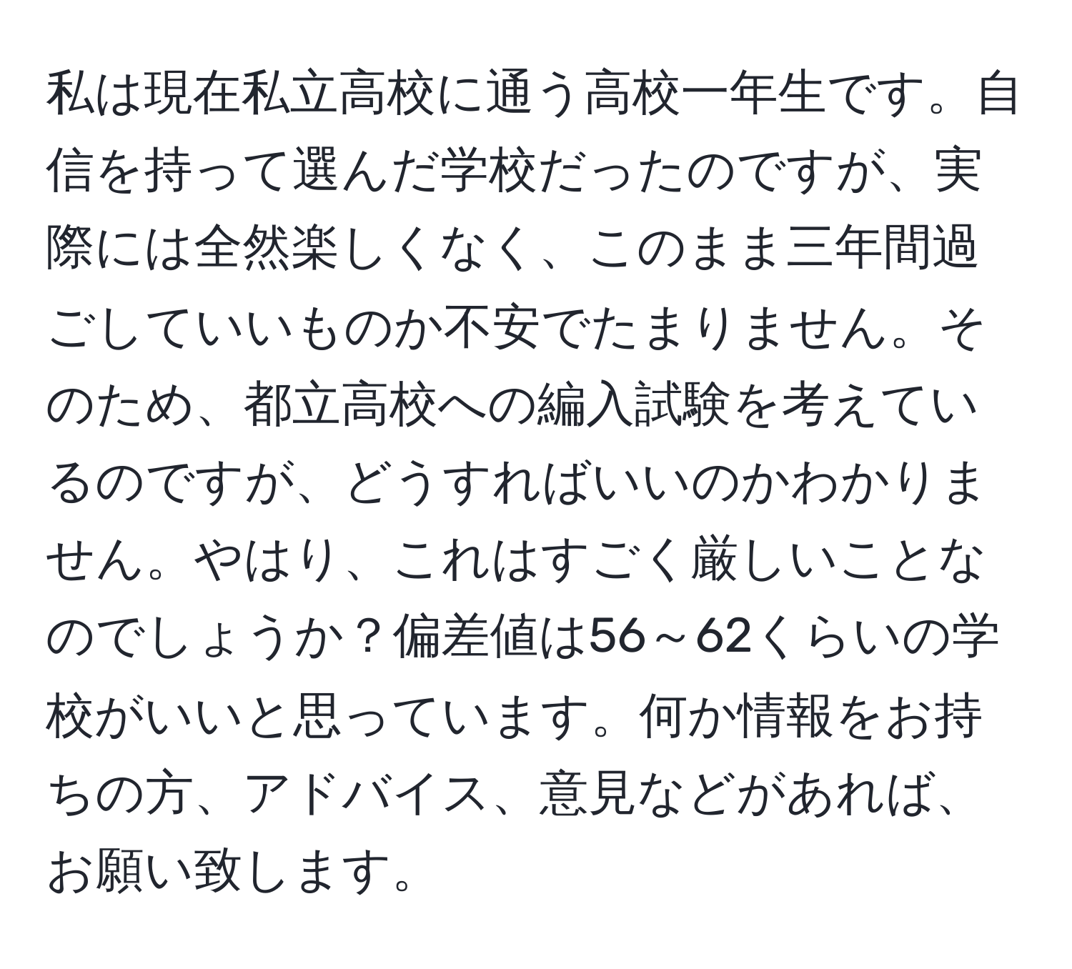 私は現在私立高校に通う高校一年生です。自信を持って選んだ学校だったのですが、実際には全然楽しくなく、このまま三年間過ごしていいものか不安でたまりません。そのため、都立高校への編入試験を考えているのですが、どうすればいいのかわかりません。やはり、これはすごく厳しいことなのでしょうか？偏差値は56～62くらいの学校がいいと思っています。何か情報をお持ちの方、アドバイス、意見などがあれば、お願い致します。