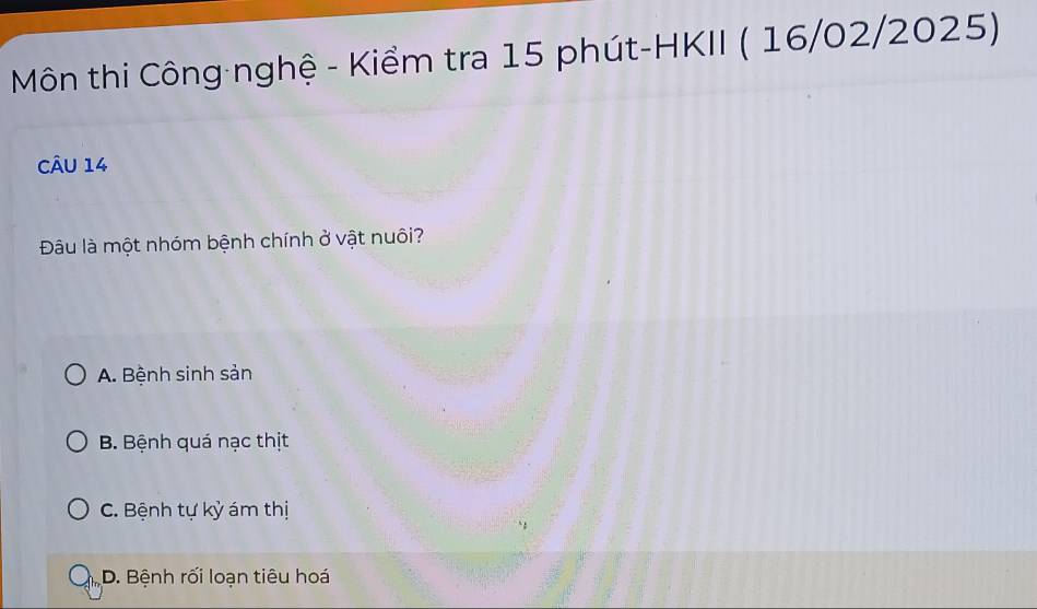 Môn thi Công nghệ - Kiểm tra 15 phút-HKII ( 16/02/2025)
Câu 14
Đâu là một nhóm bệnh chính ở vật nuôi?
A. Bệnh sinh sản
B. Bệnh quá nạc thịt
C. Bệnh tự kỳ ám thị
D. Bệnh rối loạn tiêu hoá