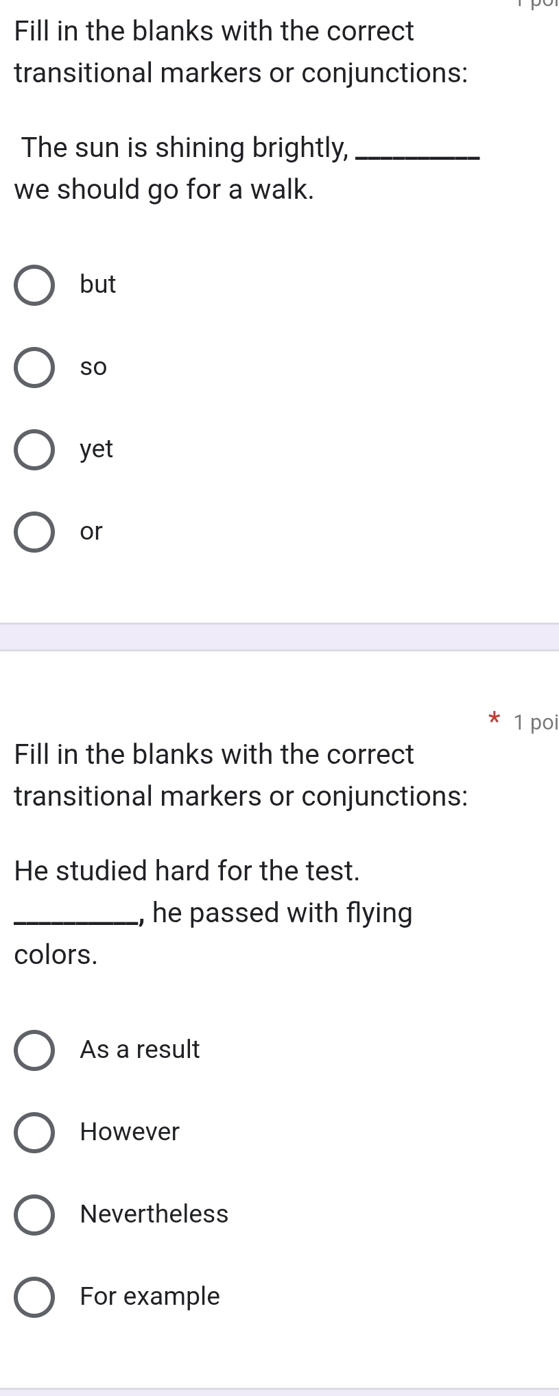 Fill in the blanks with the correct
transitional markers or conjunctions:
The sun is shining brightly,_
we should go for a walk.
but
so
yet
or
1 poi
Fill in the blanks with the correct
transitional markers or conjunctions:
He studied hard for the test.
_, he passed with flying
colors.
As a result
However
Nevertheless
For example