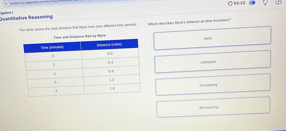 55:22 
Igebra I
Quantitative Reasoning
The table shows the total distance that Myra runs over different time periods. Which describes Myra's distance as time increases?
Distance Ran by Myra
zero
constant
increasing
decreasing