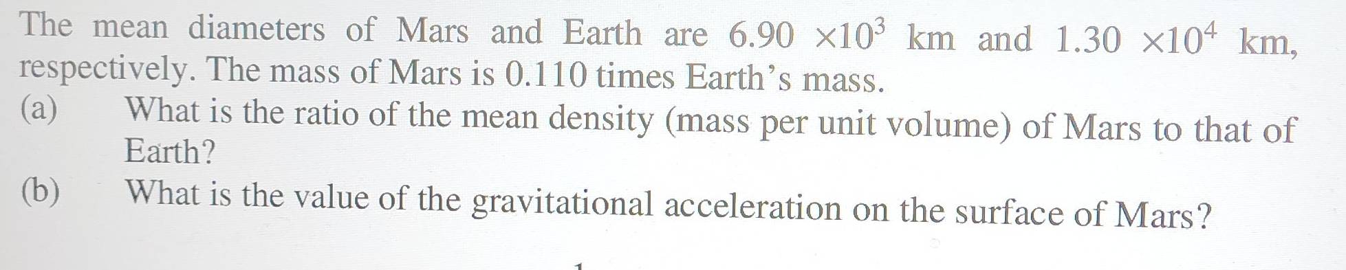 The mean diameters of Mars and Earth are 6.90* 10^3km and 1.30* 10^4km, 
respectively. The mass of Mars is 0.110 times Earth’s mass. 
(a) What is the ratio of the mean density (mass per unit volume) of Mars to that of 
Earth? 
(b) What is the value of the gravitational acceleration on the surface of Mars?