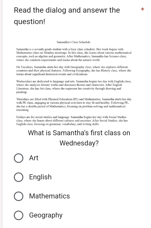 Read the dialog and ansewr the *
question!
Samantha's Class Schedule
Samantha is a seventh-grade student with a busy class schedule. Her week begins with
Mathematics class on Monday mornings. In this class, she learns about various mathematical
concepts, such as algebra and geometry. After Mathematics, Samantha has Science class,
where she conducts experiments and learns about the natural world
On Tuesdays, Samantha starts her day with Geography class, where she explores different
countries and their physical features. Following Geography, she has History class, where she
learns about significant historical events and civilizations.
Wednesdays are dedicated to language and arts. Samantha begins her day with English class,
where she analyzes literary works and discusses themes and characters. After English
Literature, she has Art class, where she expresses her creativity through drawing and
painting.
Thursdays are filled with Physical Education (PE) and Mathematics. Samantha starts her day
with PE class, engaging in various physical activities to stay fit and healthy. Following PE,
she has a double period of Mathematics, focusing on problem-solving and mathematical
reasoning.
Fridays are for social studies and language. Samantha begins her day with Social Studies
class, where she learns about different cultures and societies. After Social Studies, she has
English class, focusing on grammar, vocabulary, and writing skills.
What is Samantha's first class on
Wednesday?
Art
English
Mathematics
Geography