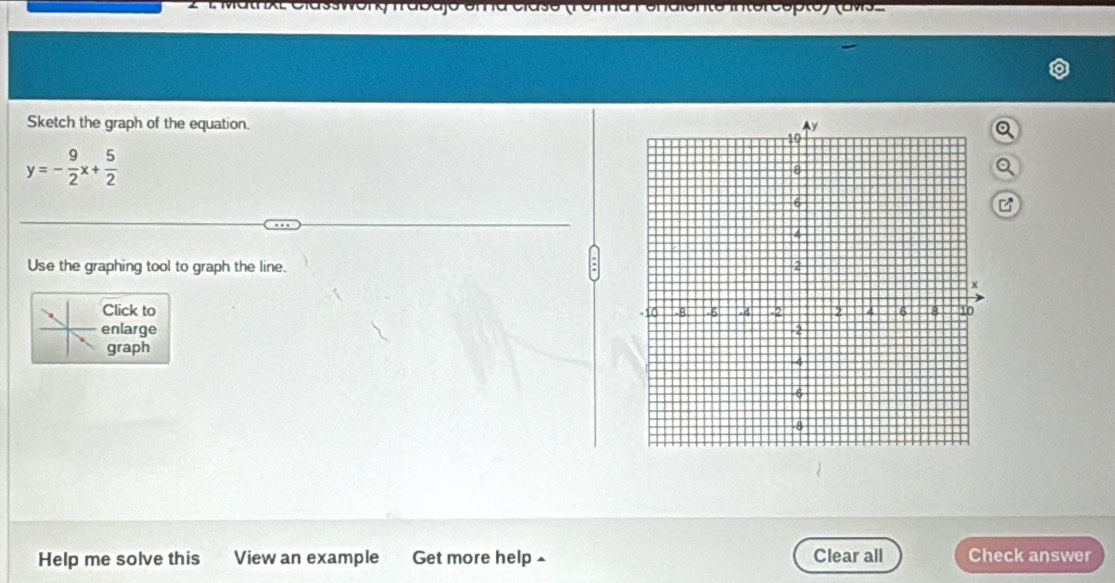 MathxL Classwong frabajo ema claso (Forma enaiente intercopto) (av. 
Sketch the graph of the equation.
y=- 9/2 x+ 5/2 
Use the graphing tool to graph the line. 
Click to 
enlarge 
graph 
Help me solve this View an example Get more help ▲ Clear all Check answer