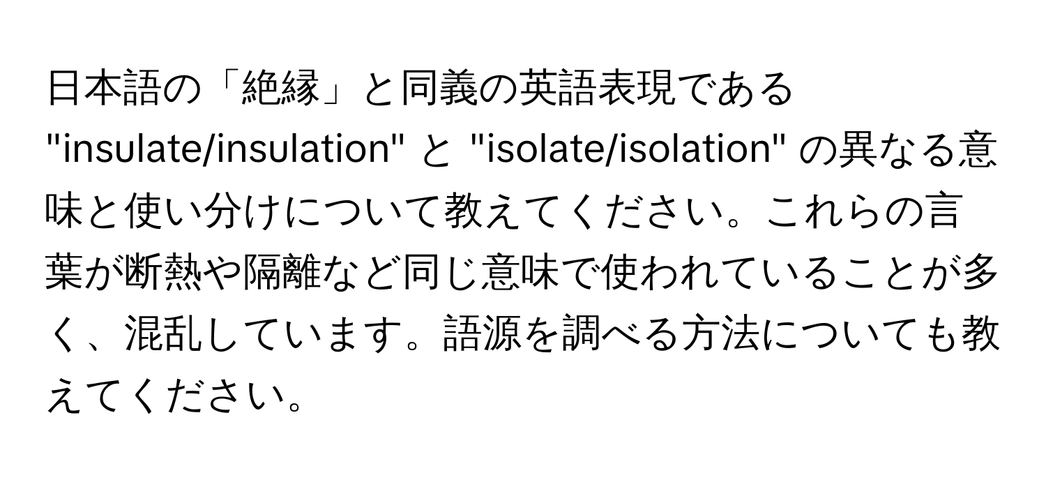 日本語の「絶縁」と同義の英語表現である "insulate/insulation" と "isolate/isolation" の異なる意味と使い分けについて教えてください。これらの言葉が断熱や隔離など同じ意味で使われていることが多く、混乱しています。語源を調べる方法についても教えてください。