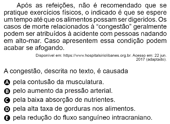 Após as refeições, não é recomendado que se
pratique exercícios físicos, o indicado é que se espere
um tempo até que os alimentos possam ser digeridos. Os
casos de morte relacionados à “congestão” geralmente
podem ser atribuídos à acidente com pessoas nadando
em alto-mar. Caso apresentem essa condição podem
acabar se afogando.
Disponivel em: https://www.hospitalsiriolibanes.org.br. Acesso em: 22 jun.
2017 (adaptado).
A congestão, descrita no texto, é causada
A pela contusão da musculatura.
O pelo aumento da pressão arterial.
O pela baixa absorção de nutrientes.
D pela alta taxa de gorduras nos alimentos.
O pela redução do fluxo sanguíneo intracraniano.