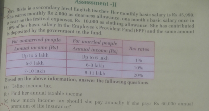 Assessment -II 
Mrs. Bista is a secondary level English teacher. Her monthly basic salary is Rs 45,990
She earns monthly Rs 2,000 as dearness allowance, one month's basic salary once in 
a year as the festival expenses, Rs. 10,000 as clothing allowance. She has contributed
10% of her basic salary in the Employee's Provident Fund (EPF) and the same amount 
deposited by the government in the fund. 
the following questions. 
(a) Define income tax. 
(b) Find her annual taxable income. 
(c) How much income tax should she pay annually if she pays Rs 60,000 annual 
premium of life insurance?