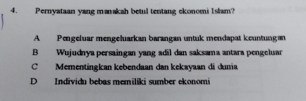 Pernyataan yang manakah betul tentang ekonomi Islam?
A Pengeluar mengeluarkan barangan untuk mendapat keuntungan
B Wujudnya persaingan yang adil dan saksama antara pengeluar
C Mementingkan kebendaan dan kekayaan di dunia
D Individu bebas memiliki sumber ekonomi