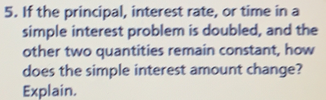 If the principal, interest rate, or time in a
simple interest problem is doubled, and the
other two quantities remain constant, how
does the simple interest amount change?
Explain.